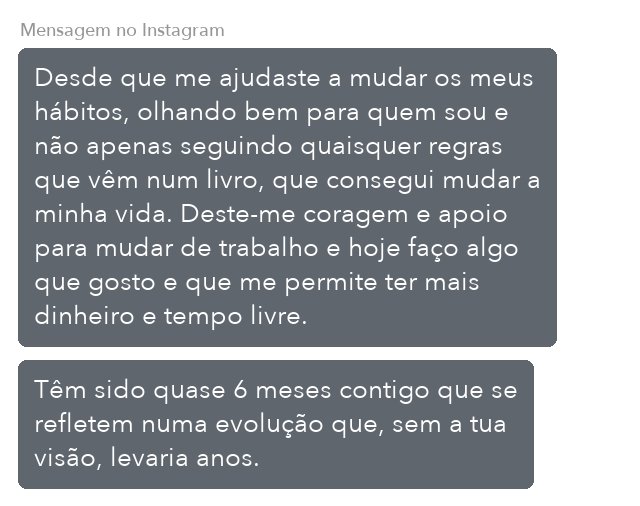 Mensagem de cliente do Programa de Coaching. Mensagem no Instagram, ao fim de quase 6 meses: Desde que me ajudaste a mudar os meus hábitos, consegui mudar a minha vida. Deste-me coragem e apoio para mudar de trabalho e hoje faço algo que gosto.